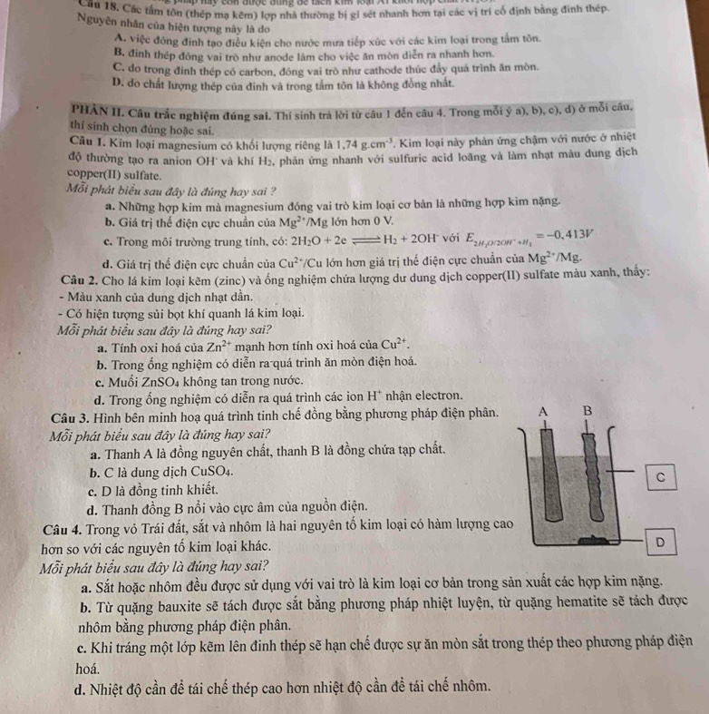 Mp ly com tược tùng để tich ki loại Ar khời hộp c
Cầu 18, Các tầm tôn (thép mạ kẽm) lợp nhà thường bị gi sét nhanh hơn tại các vị trí cố định bằng đinh thép.
Nguyên nhân của hiện tượng này là do
A. việc đóng đinh tạo điều kiện cho nước mưa tiếp xúc với các kim loại trong tấm tôn.
B. đinh thép đóng vai trò như anode làm cho việc ăn mòn diễn ra nhanh hơn.
C. do trong đinh thép có carbon, đóng vai trò như cathode thúc đẩy quá trình ăn mòn.
D. do chất lượng thép của đinh và trong tắm tôn là không đồng nhất.
PHẢN II. Cầu trắc nghiệm đúng sai. Thí sinh trả lời từ câu 1 đến câu 4. Trong mỗi ý a), b), c), d) ở mỗi câu,
thí sinh chọn đúng hoặc sai.
Câu I. Kim loại magnesium có khối lượng riêng là 1,74g.cm^(-3). Kim loại này phản ứng chậm với nước ở nhiệt
độ thường tạo ra anion OH và khí H_2 , phản ứng nhanh với sulfuric acid loãng và làm nhạt màu dung dịch
copper(II) sulfate.
Mỗi phát biểu sau đây là đúng hay sai ?
a. Những hợp kim mà magnesium đóng vai trò kim loại cơ bản là những hợp kim nặng.
b. Giá trị thể điện cực chuẩn của Mg^(2+)/Mg lớn hơn 0 V.
c. Trong môi trường trung tính, có: 2H_2O+2e= H_2+2OH^- với E_2H_2O/2OH^-+H_2=-0.413V
d. Giá trị thể điện cực chuẩn của Cu^(2+) /Cu lớn hơn giá trị thể điện cực chuẩn của Mg^(2+)/Mg.
Câu 2. Cho lá kim loại kẽm (zinc) và ống nghiệm chứa lượng dư dung dịch copper(II) sulfate màu xanh, thấy:
- Màu xanh của dung dịch nhạt dần.
- Có hiện tượng sủi bọt khí quanh lá kim loại.
Mỗi phát biểu sau đây là đúng hay sai?
a. Tính oxi hoá của Zn^(2+) mạnh hơn tính oxi hoá của Cu^(2+).
b. Trong ổng nghiệm có diễn ra quá trình ăn mòn điện hoá.
c. Muối ZnSO4 không tan trong nước.
d. Trong ổng nghiệm có diễn ra quá trình các ion H* nhận electron.
Câu 3. Hình bên minh hoạ quá trình tinh chế đồng bằng phương pháp điện phân. 
Mỗi phát biểu sau đây là đúng hay sai?
a. Thanh A là đồng nguyên chất, thanh B là đồng chứa tạp chất.
b. C là dung dịch CuSO₄.
c. D là đồng tinh khiết.
d. Thanh đồng B nổi vào cực âm của nguồn điện.
Câu 4. Trong vỏ Trái đất, sắt và nhôm là hai nguyên tố kim loại có hàm lượng ca
hơn so với các nguyên tổ kim loại khác. 
Mỗi phát biểu sau đây là đúng hay sai?
a. Sắt hoặc nhôm đều được sử dụng với vai trò là kim loại cơ bản trong sản xuất các hợp kim nặng.
b. Từ quặng bauxite sẽ tách được sắt bằng phương pháp nhiệt luyện, từ quặng hematite sẽ tách được
nhôm bằng phương pháp điện phân.
c. Khi tráng một lớp kẽm lên đinh thép sẽ hạn chế được sự ăn mòn sắt trong thép theo phương pháp điện
hoá.
d. Nhiệt độ cần để tái chế thép cao hơn nhiệt độ cần để tái chế nhôm.