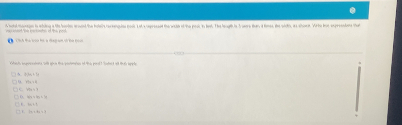 Ahotel manager is adding a tite border around the hotel's rectangular pool. Let x represent the width of the pool, in feet. The length is 3 more than 4 times the width, as shown. Write hwo expressions that
represent the perimeter of the poot.
Click the Icon for a diagram of the pool
Which expressions will give the perimeter of the pool? Select all that apply
A. 3(5x+3)
o. 10x+8
c. 10x+3
4(x+4x+3)
5x+3
2x+4x+3