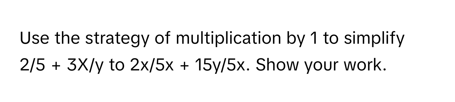 Use the strategy of multiplication by 1 to simplify 2/5 + 3X/y to 2x/5x + 15y/5x. Show your work.