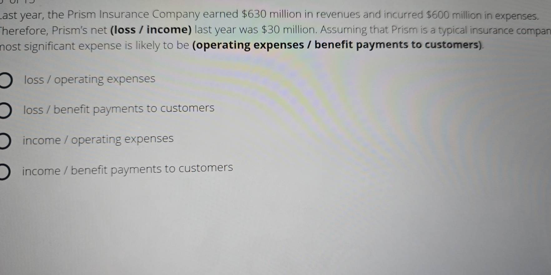 Last year, the Prism Insurance Company earned $630 million in revenues and incurred $600 million in expenses.
Therefore, Prism's net (loss / income) last year was $30 million. Assuming that Prism is a typical insurance compan
nost significant expense is likely to be (operating expenses / benefit payments to customers).
loss / operating expenses
loss / benefit payments to customers
income / operating expenses
income / benefit payments to customers