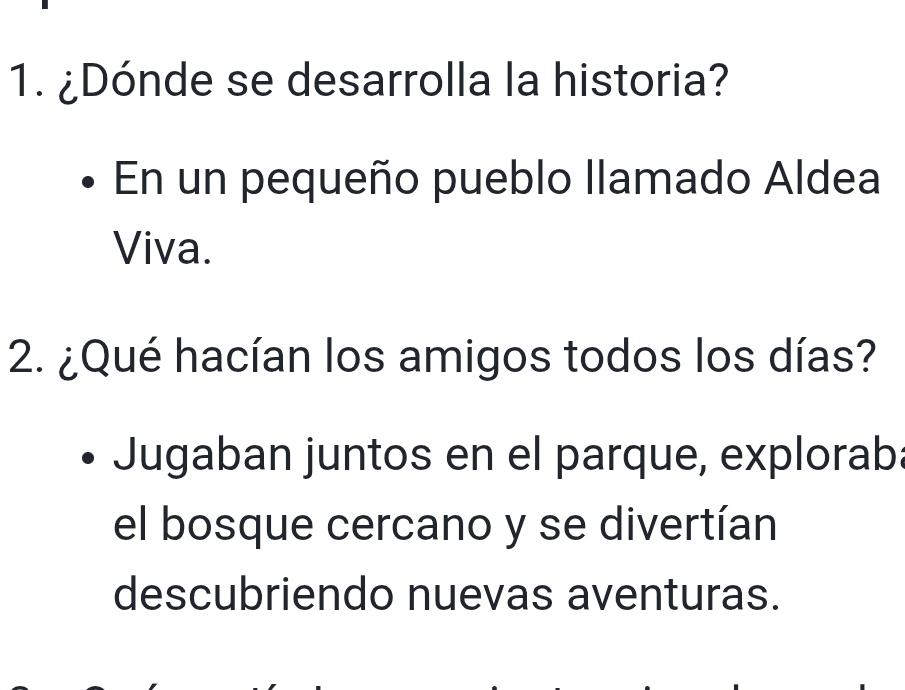 ¿Dónde se desarrolla la historia? 
En un pequeño pueblo llamado Aldea 
Viva. 
2. ¿Qué hacían los amigos todos los días? 
Jugaban juntos en el parque, exploraba 
el bosque cercano y se divertían 
descubriendo nuevas aventuras.