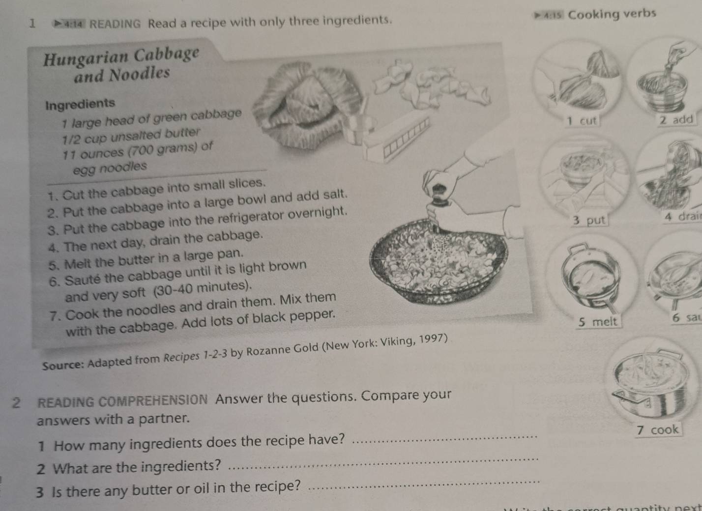 1 4:4 READING Read a recipe with only three ingredients. 4:s Cooking verbs 
Hungarian Cabbage 
and Noodles 
Ingredients
1 large head of green cabbage 
1 cut 2 add
1/2 cup unsalted butter
11 ounces (700 grams) of 
egg noodles 
1. Cut the cabbage into small slices. 
2. Put the cabbage into a large bowl and add salt. 
3. Put the cabbage into the refrigerator overnight. 
3 put 4 drai 
4. The next day, drain the cabbage. 
5. Melt the butter in a large pan. 
6. Sauté the cabbage until it is light brown 
and very soft (30-40 minutes). 
7. Cook the noodles and drain them. Mix them 
with the cabbage. Add lots of black pepper. 
5 melt 6 sa 
Source: Adapted from Recipes 1-2-3 by Rozanne Gold (New York: Viking, 1997) 
2 READING COMPREHENSION Answer the questions. Compare your 
answers with a partner. 
1 How many ingredients does the recipe have? _7 cook 
2 What are the ingredients? 
_ 
3 Is there any butter or oil in the recipe? 
_