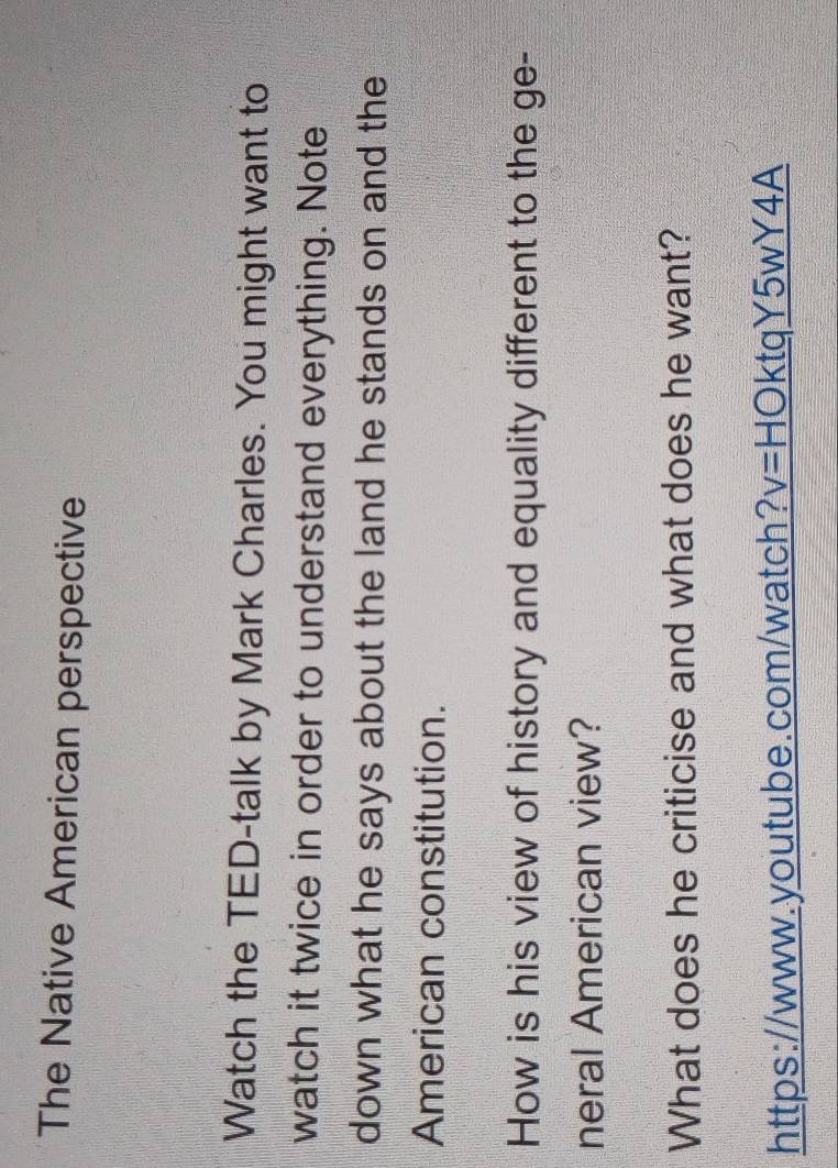 The Native American perspective 
Watch the TED-talk by Mark Charles. You might want to 
watch it twice in order to understand everything. Note 
down what he says about the land he stands on and the 
American constitution. 
How is his view of history and equality different to the ge- 
neral American view? 
What does he criticise and what does he want? 
https://www.youtube.com/watch? v=HO ktqY5wY4A