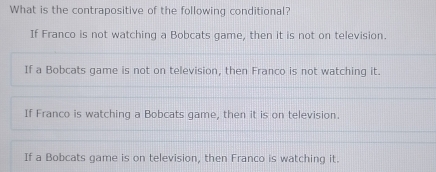 What is the contrapositive of the following conditional?
If Franco is not watching a Bobcats game, then it is not on television.
If a Bobcats game is not on television, then Franco is not watching it.
If Franco is watching a Bobcats game, then it is on television.
If a Bobcats game is on television, then Franco is watching it.