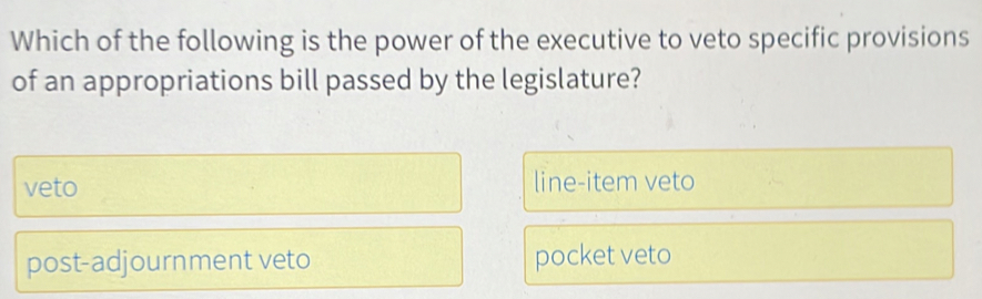 Which of the following is the power of the executive to veto specific provisions
of an appropriations bill passed by the legislature?
veto line-item veto
post-adjournment veto pocket veto