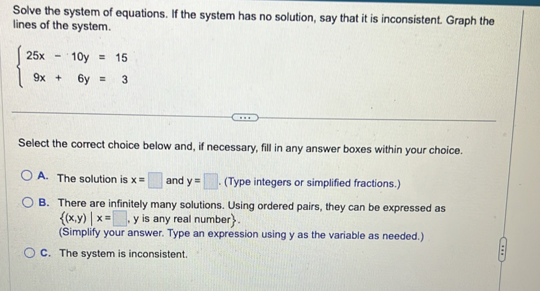 Solve the system of equations. If the system has no solution, say that it is inconsistent. Graph the
lines of the system.
beginarrayl 25x-10y=15 9x+6y=3endarray.
Select the correct choice below and, if necessary, fill in any answer boxes within your choice.
A. The solution is x=□ and y=□. (Type integers or simplified fractions.)
B. There are infinitely many solutions. Using ordered pairs, they can be expressed as
 (x,y)|x=□ , y is any real number.
(Simplify your answer. Type an expression using y as the variable as needed.)
C. The system is inconsistent.
.