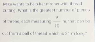 Miko wants to help her mother with thread 
cutting. What is the greatest number of pieces 
of thread, each measuring  9/10 m , that can be 
cut from a ball of thread which is 21 m long?