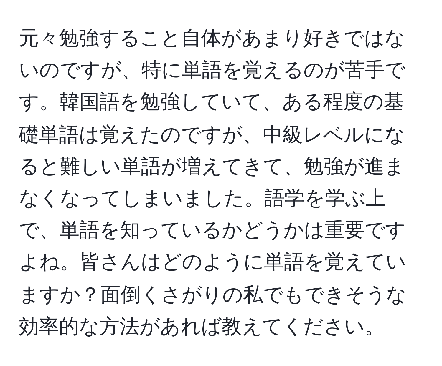 元々勉強すること自体があまり好きではないのですが、特に単語を覚えるのが苦手です。韓国語を勉強していて、ある程度の基礎単語は覚えたのですが、中級レベルになると難しい単語が増えてきて、勉強が進まなくなってしまいました。語学を学ぶ上で、単語を知っているかどうかは重要ですよね。皆さんはどのように単語を覚えていますか？面倒くさがりの私でもできそうな効率的な方法があれば教えてください。