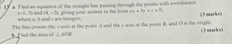 a Find an equation of the straight line passing through the points with coordinates
(-1,5) and (4,-2) giving your answer in the form . ax+by+c=0, 
where a, h and c are integers (3 marks) 
The line crosses the y-axis at the point A and the y-axis at the point B. and O is the origin 
b Find the area of △ AOB (3 marks)