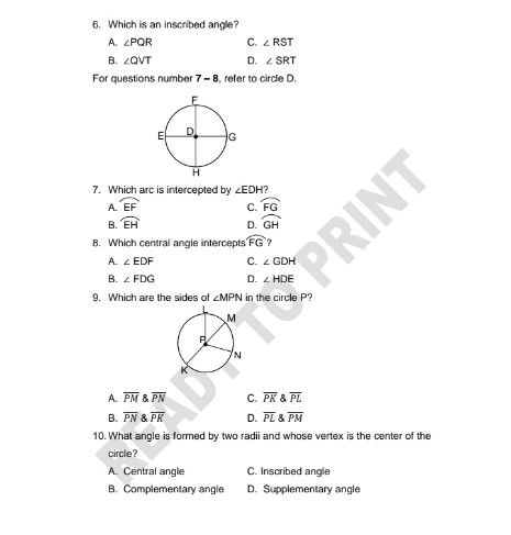 Which is an inscribed angle?
A. ∠ PQR C. ∠ RST
B. ∠ QVT D. ∠ SRT
For questions number 7-8 , refer to circle D.
7. Which arc is intercepted by ∠ EDH?
A widehat EF C. widehat FG
B. widehat EH D. widehat GH
8. Which central angle intercepts widehat FG ?
A. ∠ EDF C. ∠ GDH
B. ∠ FDG D. ∠ HDE
9. Which are the sides of ∠ MPN in the circle P?
A. overline PMoverline PN C. overline PKoverline PL
B. overline PN overlinePK D. overline PLoverline PM
10. What angle is formed by two radii and whose vertex is the center of the
circle?
A. Central angle C. Inscribed angle
B. Complementary angle D. Supplementary angle