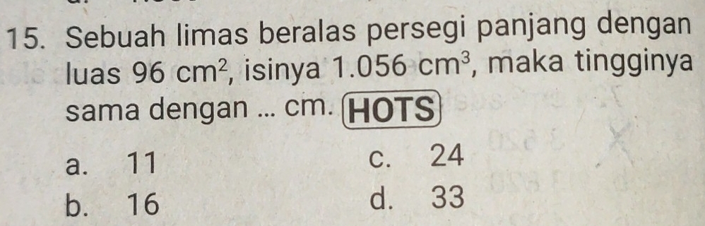 Sebuah limas beralas persegi panjang dengan
luas 96cm^2 , isinya 1.056cm^3 , maka tingginya
sama dengan ... cm. (HOTS
a. 11 c. 24
b. 16 d. 33