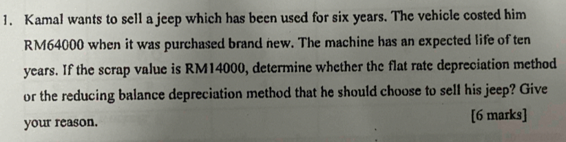 Kamal wants to sell a jeep which has been used for six years. The vehicle costed him
RM64000 when it was purchased brand new. The machine has an expected life of ten
years. If the scrap value is RM14000, determine whether the flat rate depreciation method 
or the reducing balance depreciation method that he should choose to sell his jeep? Give 
your reason. [6 marks]