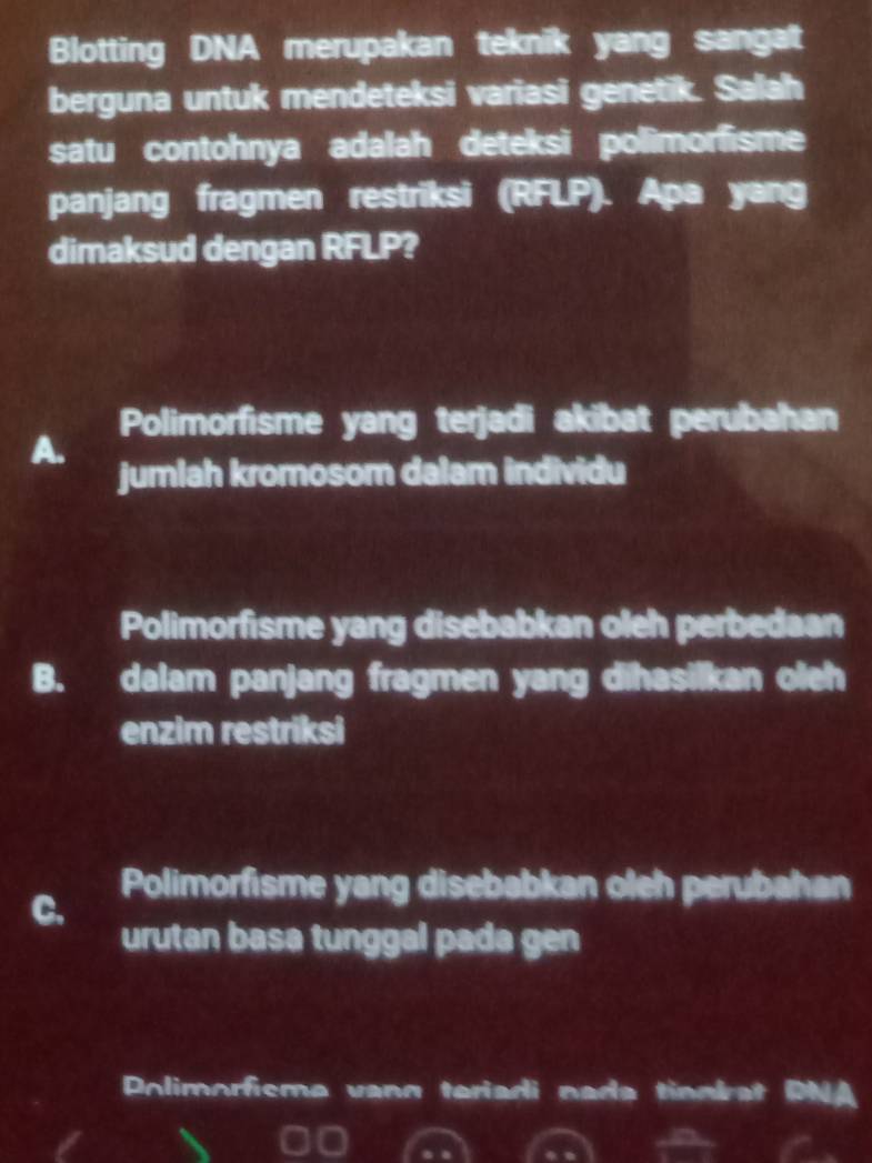 Blotting DNA merupakan teknik yang sangat
berguna untuk mendeteksi variasi genetik. Salah
satu contohnya adalah deteksi polimorfisme
panjang fragmen restriksi (RFLP). Apa yang
dimaksud dengan RFLP?
Polimorfisme yang terjadi akibat perubahan
A.
jumlah kromosom dalam individu
Polimorfisme yang disebabkan oleh perbedaan
B. dalam panjang fragmen yang dihasilkan oleh
enzim restriksi
Polimorfisme yang disebabkan oleh perubahan
C.
urutan basa tunggal pada gen
Polimorfisme vann teriadi nada tinnbat PNA