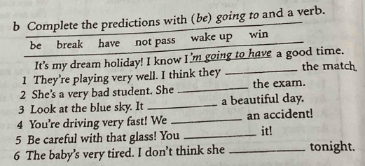 Complete the predictions with (be) going to and a verb. 
be break have not pass wake up win 
It's my dream holiday! I know I’m going to have a good time. 
1 They’re playing very well. I think they_ 
the match 
2 She’s a very bad student. She _the exam. 
3 Look at the blue sky. It _a beautiful day. 
4 You’re driving very fast! We _an accident! 
5 Be careful with that glass! You_ 
it! 
6 The baby’s very tired. I don’t think she _tonight.