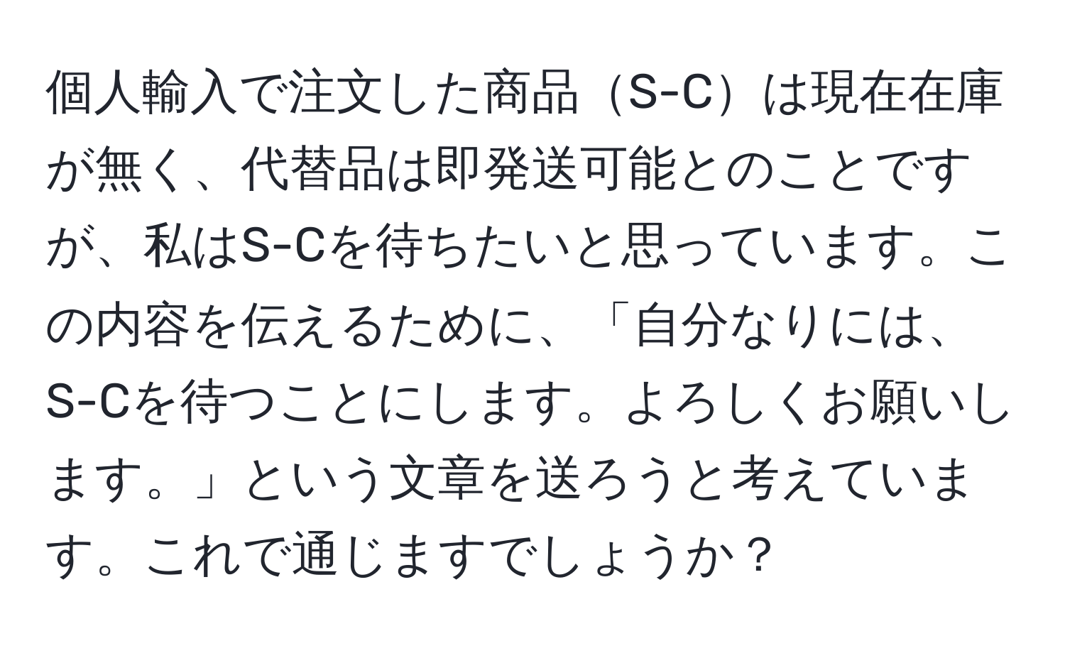 個人輸入で注文した商品S-Cは現在在庫が無く、代替品は即発送可能とのことですが、私はS-Cを待ちたいと思っています。この内容を伝えるために、「自分なりには、S-Cを待つことにします。よろしくお願いします。」という文章を送ろうと考えています。これで通じますでしょうか？