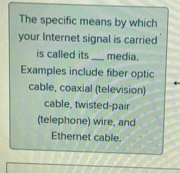 The specific means by which 
your Internet signal is carried 
is called its _media. 
Examples include fiber optic 
cable, coaxial (television) 
cable, twisted-pair 
(telephone) wire, and 
Ethernet cable.