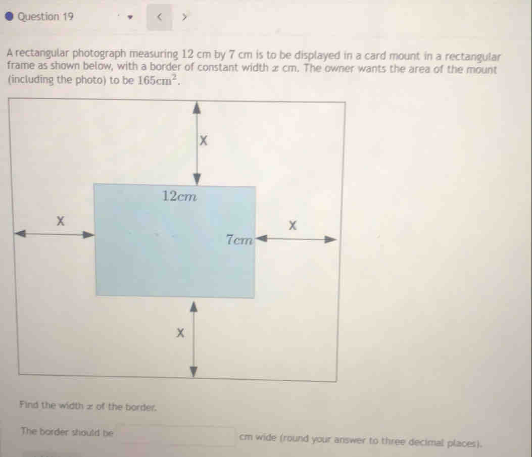 < 
A rectangular photograph measuring  12 cm by 7 cm is to be displayed in a card mount in a rectangular 
frame as shown below, with a border of constant width æ cm. The owner wants the area of the mount 
(including the photo) to be 165cm^2. 
Find the width z of the border. 
The border should be cm wide (round your answer to three decimal places).