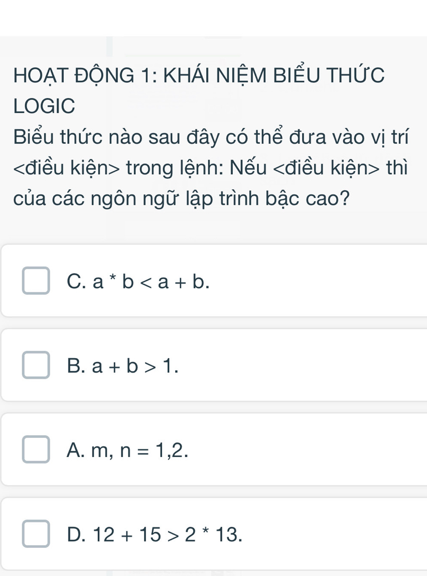 HOẠT ĐỘNG 1: KHÁI NIỆM BIểU THỨC
LOGIC
Biểu thức nào sau đây có thể đưa vào vị trí
kđiều kiện> trong lệnh: Nếu thì
của các ngôn ngữ lập trình bậc cao?
C. a*b.
B. a+b>1.
A. m, n=1,2.
D. 12+15>2^*13.