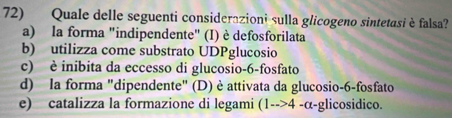 Quale delle seguenti considerazioni sulla glicogeno sintetasi è falsa?
a) la forma "indipendente" (I) è defosforilata
b) utilizza come substrato UDPglucosio
c) è inibita da eccesso di glucosio -6 -fosfato
d) la forma "dipendente" (D) è attivata da glucosio -6 -fosfato
e) catalizza la formazione di legami (1-->4 -α-glicosidico.