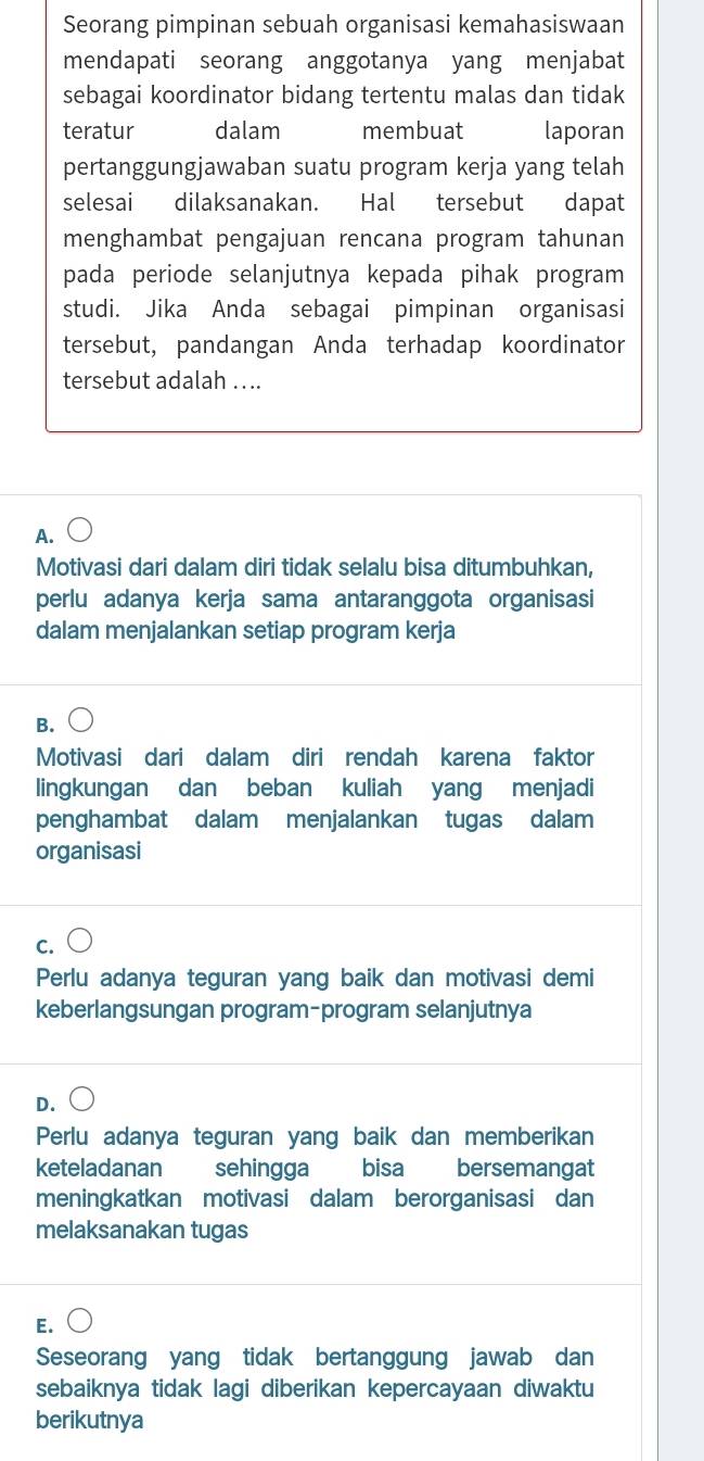 Seorang pimpinan sebuah organisasi kemahasiswaan
mendapati seorang anggotanya yang menjabat
sebagai koordinator bidang tertentu malas dan tidak
teratur dalam membuat laporan
pertanggungjawaban suatu program kerja yang telah
selesai dilaksanakan. Hal tersebut dapat
menghambat pengajuan rencana program tahunan
pada periode selanjutnya kepada pihak program
studi. Jika Anda sebagai pimpinan organisasi
tersebut, pandangan Anda terhadap koordinator
tersebut adalah ....
A.
Motivasi dari dalam diri tidak selalu bisa ditumbuhkan,
perlu adanya kerja sama antaranggota organisasi
dalam menjalankan setiap program kerja
B.
Motivasi dari dalam diri rendah karena faktor
lingkungan dan beban kuliah yang menjadi
penghambat dalam menjalankan tugas dalam
organisasi
C.
Perlu adanya teguran yang baik dan motivasi demi
keberlangsungan program-program selanjutnya
D.
Perlu adanya teguran yang baik dan memberikan
keteladanan sehingga bisa bersemangat
meningkatkan motivasi dalam berorganisasi dan
melaksanakan tugas
E.
Seseorang yang tidak bertanggung jawab dan
sebaiknya tidak lagi diberikan kepercayaan diwaktu
berikutnya