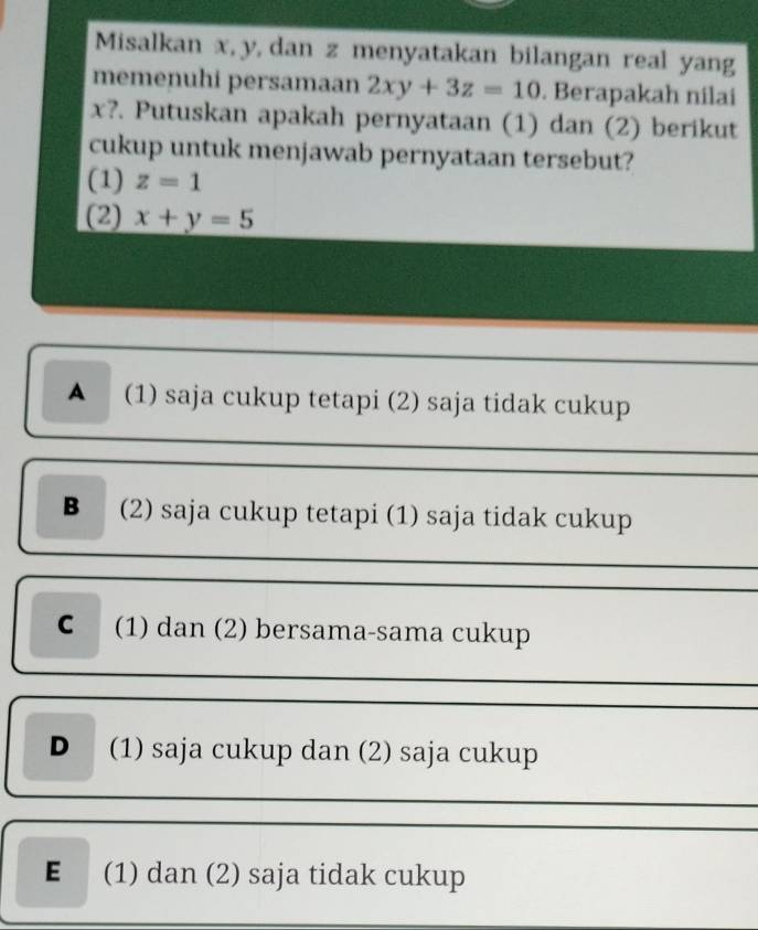 Misalkan x, y, dan z menyatakan bilangan real yang
memenuhi persamaan 2xy+3z=10. Berapakah nilai
x?. Putuskan apakah pernyataan (1) dan (2) berikut
cukup untuk menjawab pernyataan tersebut?
(1) z=1
(2) x+y=5
A (1) saja cukup tetapi (2) saja tidak cukup
B (2) saja cukup tetapi (1) saja tidak cukup
C (1) dan (2) bersama-sama cukup
D (1) saja cukup dan (2) saja cukup
E (1) dan (2) saja tidak cukup