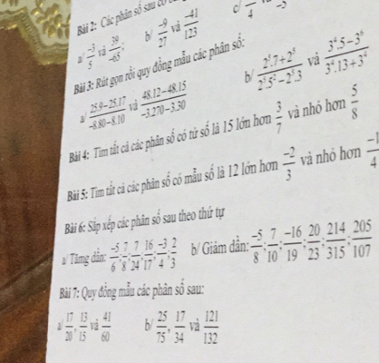 Các phân số sau cU , 
c frac 4
vi 
1  (-3)/5   39/-65  b/  (-9)/27   (-41)/123 
và 
h  (2^5.7+2^5)/2^5.5^2-2^5.3   (3^4.5-3^6)/3^4.13+3^4 
Bài 3: Rút gọn rỗi quy đồng mẫu các phân số.
 (259-2517)/-8,00-810   (48.12-48.15)/-3.270-3.30 

Bài 4: Tim tất cả các phân số có từ số là 15 lớn hơn  3/7  và nhỏ hơn  5/8 
Bài 5: Tim tất cả các phân số có mẫu số là 12 lớn hơn  (-2)/3  và nhỏ hơn  (-1)/4 
Bài 6: Sắp xếp các phân số sau theo thứ tự 
a/ Tămng dẳn:  (-5)/6 , - 7/8 ,  16/17 ,  (-3)/4 ,  2/3  b/ Giảm dần:  (-5)/8 ;  7/10 ;  (-16)/19 ;  20/23 ;  214/315 ;  205/107 
Bài 7: Quy đồng mẫu các phân số sau:
2 17/20 ,  13/15 , 12 41/60  b/  25/75 ,  17/34  và  121/132 