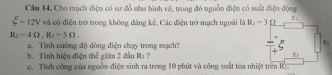 Cho mạch điện có sơ đồ như hình vẽ, trong đó nguồn điện có suất điện động
xi =12V và có điện trở trong không đáng kể. Các điện trở mạch ngoài là R_1=3_ Omega 
R_1
R_2=4Omega , R_5=5Omega. 
a. Tính cường độ dòng điện chạy trong mạch?
R1
b. Tính hiệu điện thế giữa 2 đầu R₃ ? R_3
c. Tính công của nguồn điện sinh ra trong 10 phút và công suất tỏa nhiệt trên Rz.