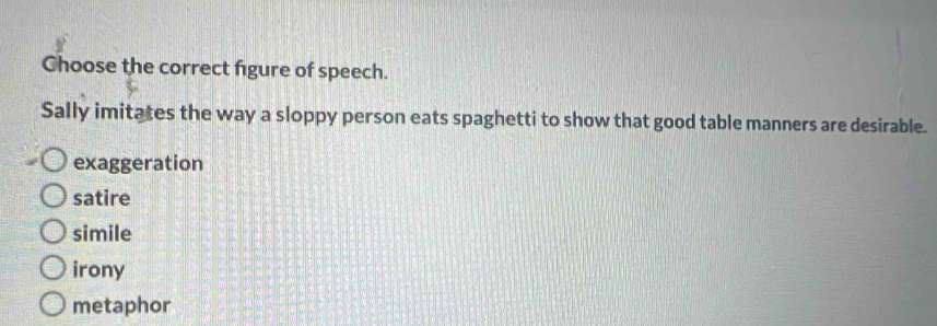 Choose the correct figure of speech.
Sally imitates the way a sloppy person eats spaghetti to show that good table manners are desirable.
exaggeration
satire
simile
irony
metaphor