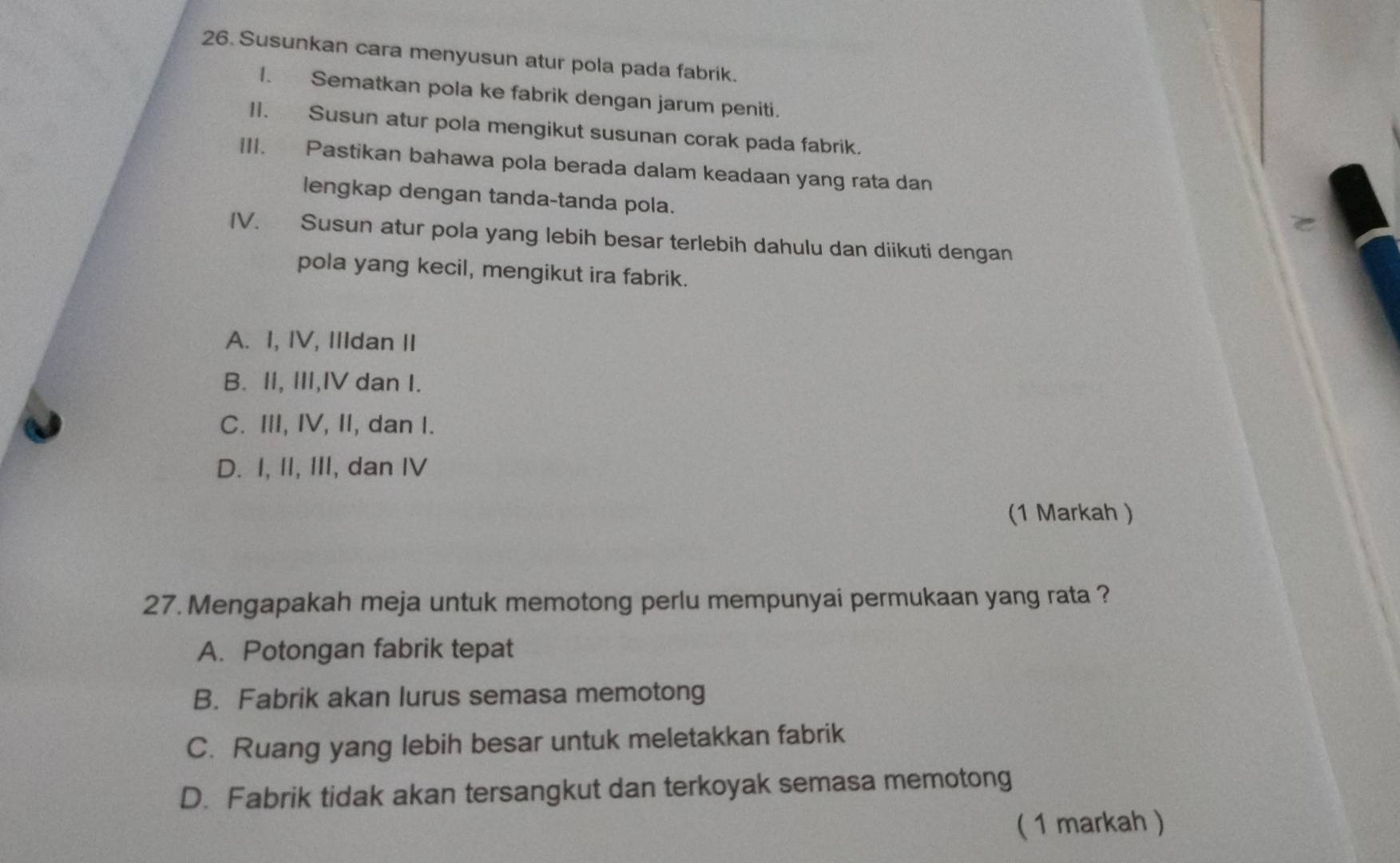 Susunkan cara menyusun atur pola pada fabrik.
I. Sematkan pola ke fabrik dengan jarum peniti.
II. Susun atur pola mengikut susunan corak pada fabrik.
III. Pastikan bahawa pola berada dalam keadaan yang rata dan
lengkap dengan tanda-tanda pola.
e
IV. Susun atur pola yang lebih besar terlebih dahulu dan diikuti dengan
pola yang kecil, mengikut ira fabrik.
A. I, IV, IIIdan II
B. II, III,IV dan I.
C. III, IV, II, dan I.
D. I, II, III, dan IV
(1 Markah )
27. Mengapakah meja untuk memotong perlu mempunyai permukaan yang rata ?
A. Potongan fabrik tepat
B. Fabrik akan lurus semasa memotong
C. Ruang yang lebih besar untuk meletakkan fabrik
D. Fabrik tidak akan tersangkut dan terkoyak semasa memotong
( 1 markah )