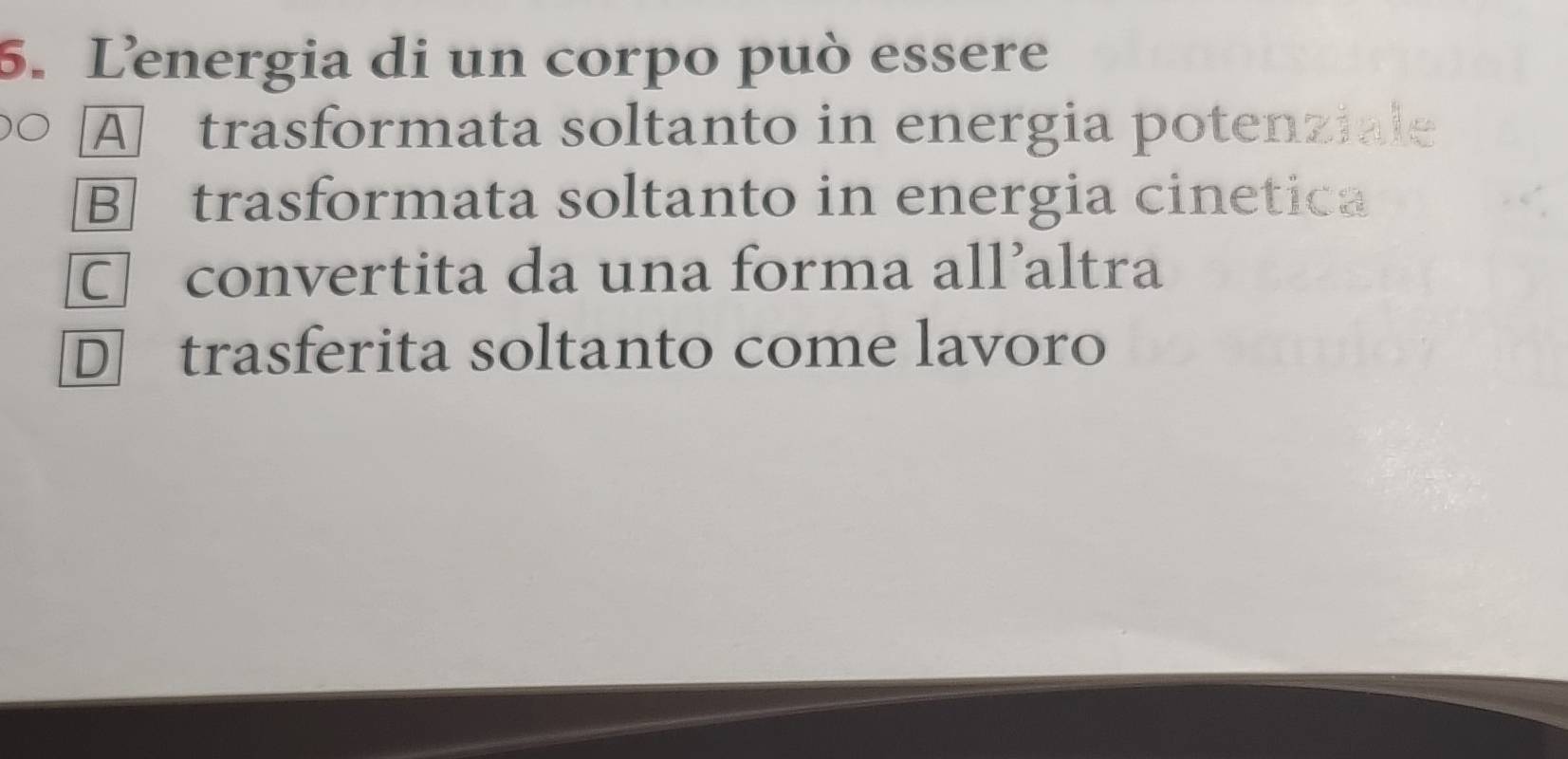 Lenergia di un corpo può essere
A trasformata soltanto in energia potenziale
B] trasformata soltanto in energia cinetica
□ convertita da una forma all’altra
D trasferita soltanto come lavoro