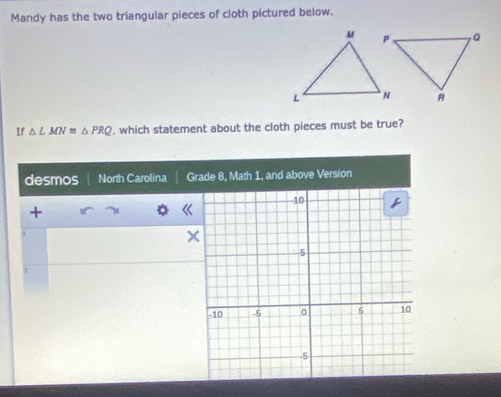 Mandy has the two triangular pieces of cloth pictured below. 
If △ LMN≌ △ PRQ , which statement about the cloth pieces must be true? 
desmos North Carolina Grade 8, Math 1, and above Version 
+ 
1 
×