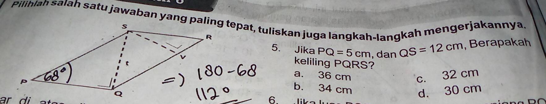 Pilihlah salah satu jawaban yang paling tepat, tuliskan juga langkah-langkah mengerjakannya.
5. Jika PQ=5cm , dan QS=12cm , Berapakah
keliling PQRS?
a. 36 cm c. 32 cm
b. 34 cm
6.
d. 30 cm