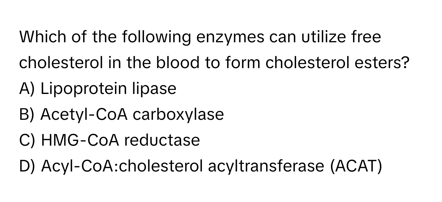 Which of the following enzymes can utilize free cholesterol in the blood to form cholesterol esters?

A) Lipoprotein lipase
B) Acetyl-CoA carboxylase
C) HMG-CoA reductase
D) Acyl-CoA:cholesterol acyltransferase (ACAT)