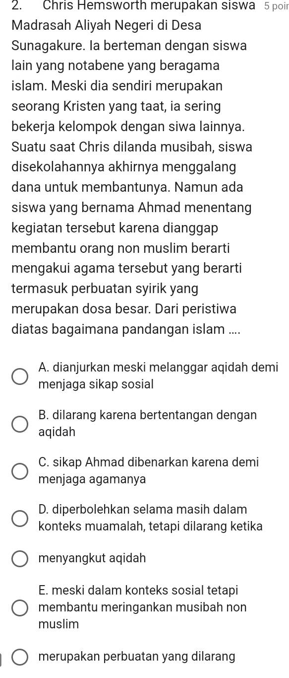 Chris Hemsworth merupakan siswa 5 poir
Madrasah Aliyah Negeri di Desa
Sunagakure. Ia berteman dengan siswa
lain yang notabene yang beragama
islam. Meski dia sendiri merupakan
seorang Kristen yang taat, ia sering
bekerja kelompok dengan siwa lainnya.
Suatu saat Chris dilanda musibah, siswa
disekolahannya akhirnya menggalang
dana untuk membantunya. Namun ada
siswa yang bernama Ahmad menentang
kegiatan tersebut karena dianggap
membantu orang non muslim berarti
mengakui agama tersebut yang berarti
termasuk perbuatan syirik yang
merupakan dosa besar. Dari peristiwa
diatas bagaimana pandangan islam ....
A. dianjurkan meski melanggar aqidah demi
menjaga sikap sosial
B. dilarang karena bertentangan dengan
aqidah
C. sikap Ahmad dibenarkan karena demi
menjaga agamanya
D. diperbolehkan selama masih dalam
konteks muamalah, tetapi dilarang ketika
menyangkut aqidah
E. meski dalam konteks sosial tetapi
membantu meringankan musibah non
muslim
merupakan perbuatan yang dilarang