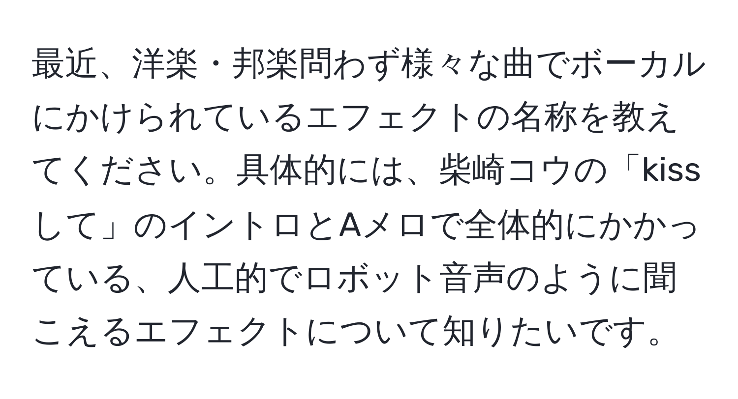 最近、洋楽・邦楽問わず様々な曲でボーカルにかけられているエフェクトの名称を教えてください。具体的には、柴崎コウの「kissして」のイントロとAメロで全体的にかかっている、人工的でロボット音声のように聞こえるエフェクトについて知りたいです。