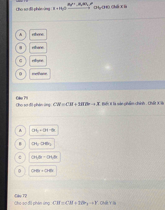 Cho sơ đồ phản ứng : X+H_2Oxrightarrow Hg^(2+), H_2SO_4,t°CH_3CHO. , Chất X là
A ethene.
B ethane.
C ethyne.
D methane.
Câu 71
Cho sơ đồ phản ứng : CHequiv CH+2HBrto X. Biết X là sản phẩm chính . Chất X là
A CH_2=CH-Br.
B CH_3-CHBr_2.
C CH_2Br-CH_2Br.
D CHBr=CHBr. 
Câu 72
Cho sơ đô phản úng : CHequiv CH+2Br_2to Y Chất Y là