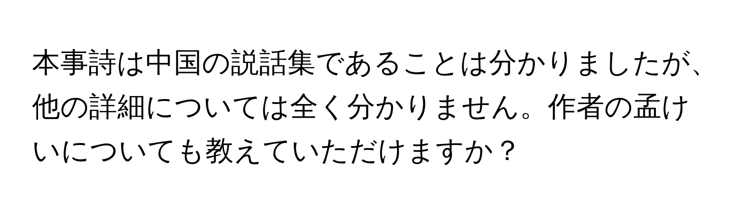 本事詩は中国の説話集であることは分かりましたが、他の詳細については全く分かりません。作者の孟けいについても教えていただけますか？