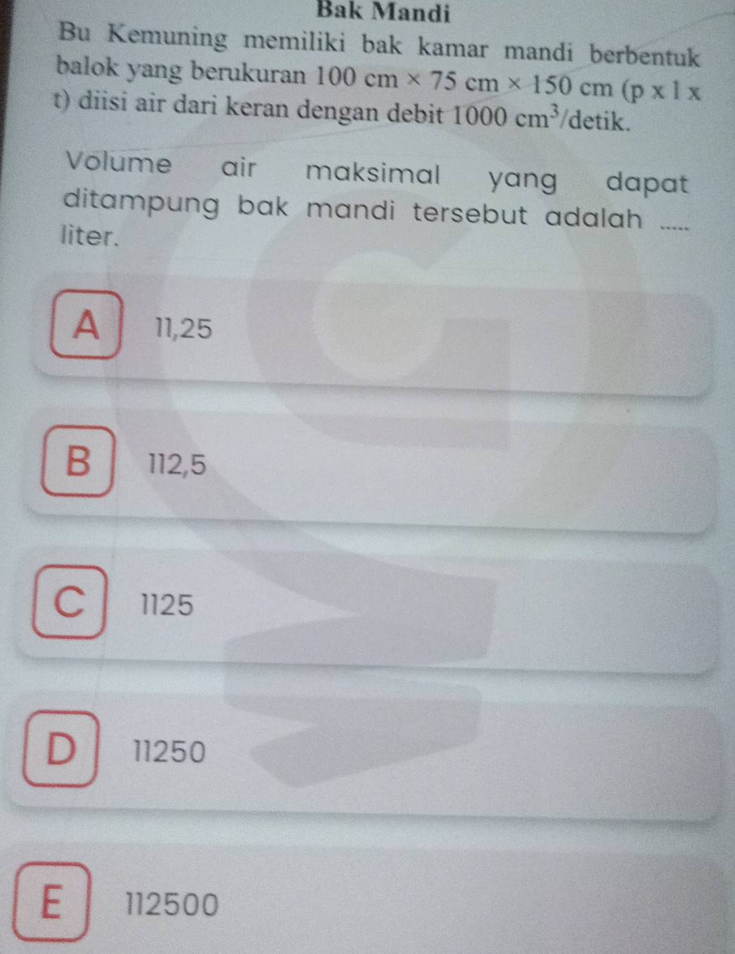 Bak Mandi
Bu Kemuning memiliki bak kamar mandi berbentuk
balok yang berukuran 100cm* 75cm* 150cm(p* 1*
t) diisi air dari keran dengan debit 1000cm^3 detik.
Volume air maksimal yang dapat
ditampung bak mandi tersebut adalah .....
liter.
A 11,25
B 112,5
C 1125
D 11250
E 112500