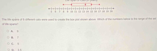 Lile Span of Cats (in years)
The life spans of 8 different cats were used to create the box plot shown above. Which of the numbers below is the range of the set
of life spans?
A. 9
B. 7
C. 5
D. 3.5