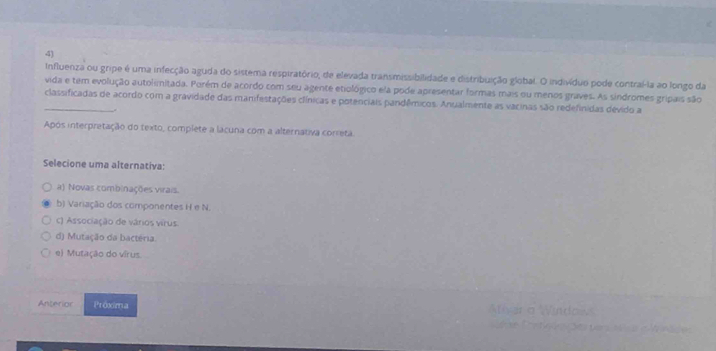 Influenza ou gripe é uma infecção aguda do sistema respiratório, de elevada transmissibilidade e distribuição global. O indivíduo pode contraí-la ao longo da
vida e tem evolução autolimitada. Porém de acordo com seu agente etiológico ela pode apresentar formas mais ou menos graves. As sindromes gripais são
classificadas de acordo com a gravidade das manifestações clínicas e potenciais pandêmicos. Anualmente as vacinas são redefinidas dévido a
Após interpretação do texto, complete a lacuna com a alternativa correta.
Selecione uma alternativa:
a) Novas combinações virais.
b) Variação dos componentes H e N.
c) Associação de vários virus.
d) Mutação da bactéria.
e) Mutação do vírus.
Anterior Próxima
a M s e Winäde