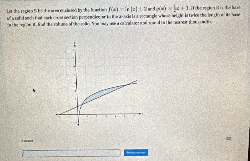 Let the region R be the area enclosed by the function f(x)=ln (x)+2 and g(x)= 1/2 x+1. If the region R is the base
of a solid such that each cross section perpendicular to the ∞ -axis is a rectangle whose height is twice the length of its base
in the region R, find the volume of the solid. You may use a calculator and round to the nearest thousandth.
Answer
Schnit Afoves