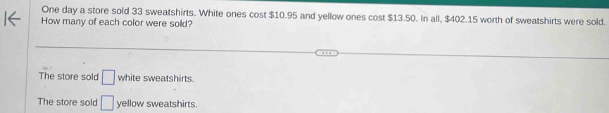 One day a store sold 33 sweatshirts. White ones cost $10.95 and yellow ones cost $13.50. In all, $402.15 worth of sweatshirts were sold.
How many of each color were sold?
The store sold □ white sweatshirts.
The store sold □ yellow sweatshirts.