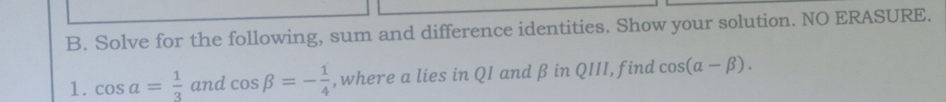 Solve for the following, sum and difference identities. Show your solution. NO ERASURE. 
1. cos a= 1/3  and cos beta =- 1/4  , where a lies in QI and β in QIII, find cos (alpha -beta ).