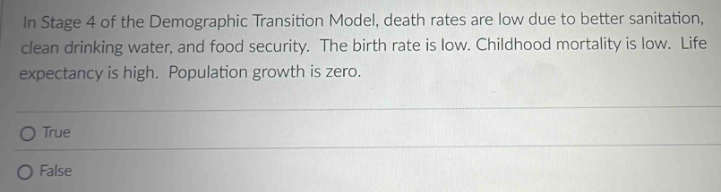 In Stage 4 of the Demographic Transition Model, death rates are low due to better sanitation,
clean drinking water, and food security. The birth rate is low. Childhood mortality is low. Life
expectancy is high. Population growth is zero.
True
False