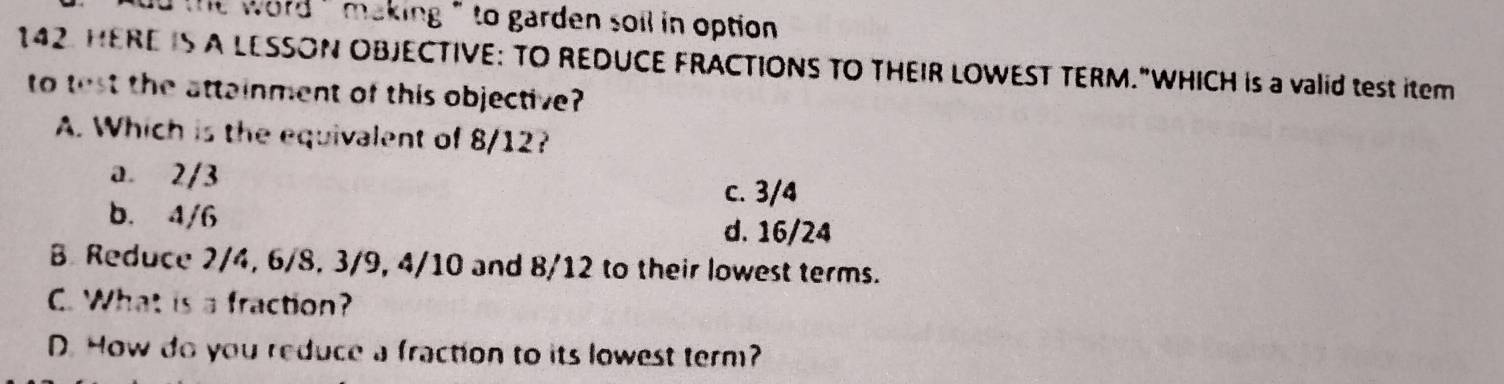 dd the word ' making ' to garden soil in option .
142. HERE IS A LESSON OBJECTIVE: TO REDUCE FRACTIONS TO THEIR LOWEST TERM."WHICH is a valid test item
to test the attainment of this objective?
A. Which is the equivalent of 8/12?
a. 2/3
c. 3/4
b. 4/6 d. 16/24
B Reduce 2/4, 6/8, 3/9, 4/10 and 8/12 to their lowest terms.
C. What is a fraction?
D. How do you reduce a fraction to its lowest term?