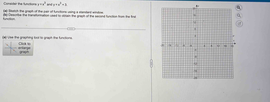 Consider the functions y=x^3 and y=x^3+3. 
(a) Sketch the graph of the pair of functions using a standard window.
(b) Describe the transformation used to obtain the graph of the second function from the first
function.
(a) Use the graphing tool to graph the functions.
Click to
enlarge 
graph