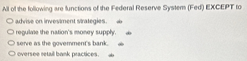 All of the following are functions of the Federal Reserve System (Fed) EXCEPT to
advise on investment strategies.
regulate the nation's money supply.
serve as the government's bank.
oversee retail bank practices.