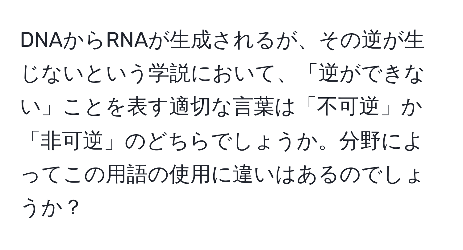 DNAからRNAが生成されるが、その逆が生じないという学説において、「逆ができない」ことを表す適切な言葉は「不可逆」か「非可逆」のどちらでしょうか。分野によってこの用語の使用に違いはあるのでしょうか？