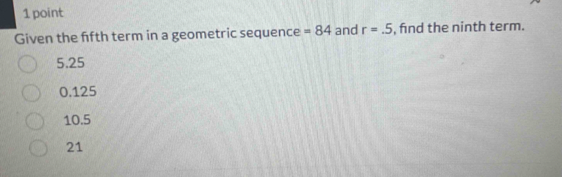 Given the ffth term in a geometric sequence =84 and r=.5 , fnd the ninth term.
5.25
0.125
10.5
21