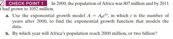 CHECK POINT 1 In 2000, the population of Africa was 807 million and by 2011 
t had grown to 1052 million. 
a. Use the exponential growth model A=A_0e^(kt) , in which t is the number of 
years after 2000, to find the exponential growth function that models the 
data. 
b. By which year will Africa’s population reach 2000 million, or two billion?